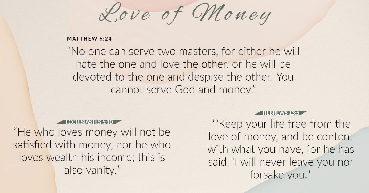 eoDe of 
MATTHEW 6:24 
No one can serve two masters, for either 
hate the one and love the other, or he will 
devoted to the one and despise the other. 
cannot serve God and money." 
ECCLESIASTES 5:10 
He who loves money will not be 
HEBRI 
Keep your li 
love of money 